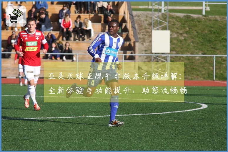 亚美买球正规平台版本升级详解：全新体验与功能提升，助您流畅畅享体育精彩